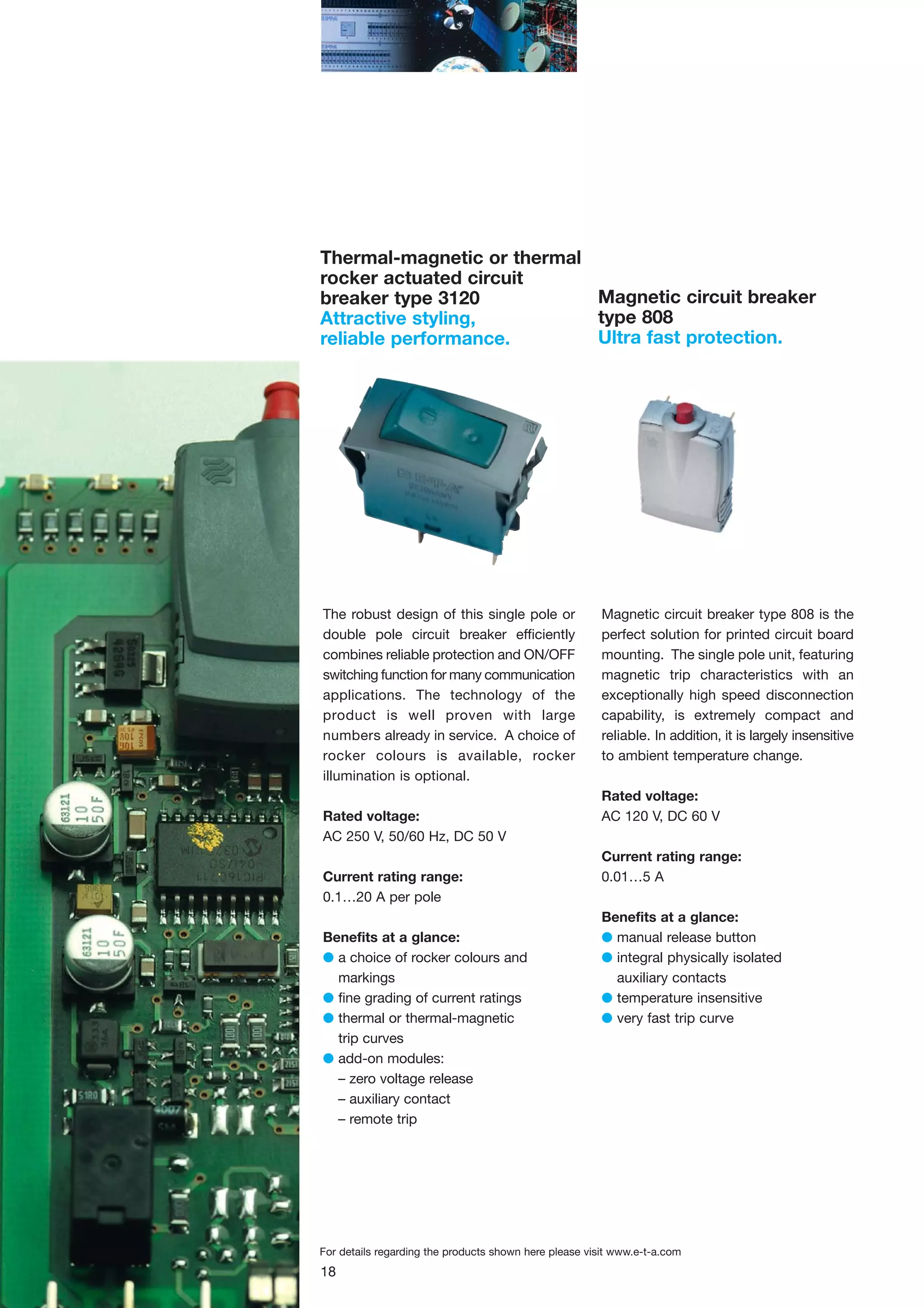 Thermal-magnetic or thermal
rocker actuated circuit
Magnetic circuit breaker
breaker type 3120
type 808
Attractive styling,
Ultra fast protection.
reliable performance.

The robust design of this single pole or
double pole circuit breaker efficiently
combines reliable protection and ON/OFF
switching function for many communication
applications. The technology of the
product is well proven with large
numbers already in service. A choice of
rocker colours is available, rocker
illumination is optional.
Rated voltage:
AC 250 V, 50/60 Hz, DC 50 V
Current rating range:
0.1…20 A per pole
Benefits at a glance:
G a choice of rocker colours and
markings
G fine grading of current ratings
G thermal or thermal-magnetic
trip curves
G add-on modules:
– zero voltage release
– auxiliary contact
– remote trip

Magnetic circuit breaker type 808 is the
perfect solution for printed circuit board
mounting. The single pole unit, featuring
magnetic trip characteristics with an
exceptionally high speed disconnection
capability, is extremely compact and
reliable. In addition, it is largely insensitive
to ambient temperature change.
Rated voltage:
AC 120 V, DC 60 V
Current rating range:
0.01…5 A
Benefits at a glance:
G manual release button
G integral physically isolated
auxiliary contacts
G temperature insensitive
G very fast trip curve

For details regarding the products shown here please visit www.e-t-a.com

18

 