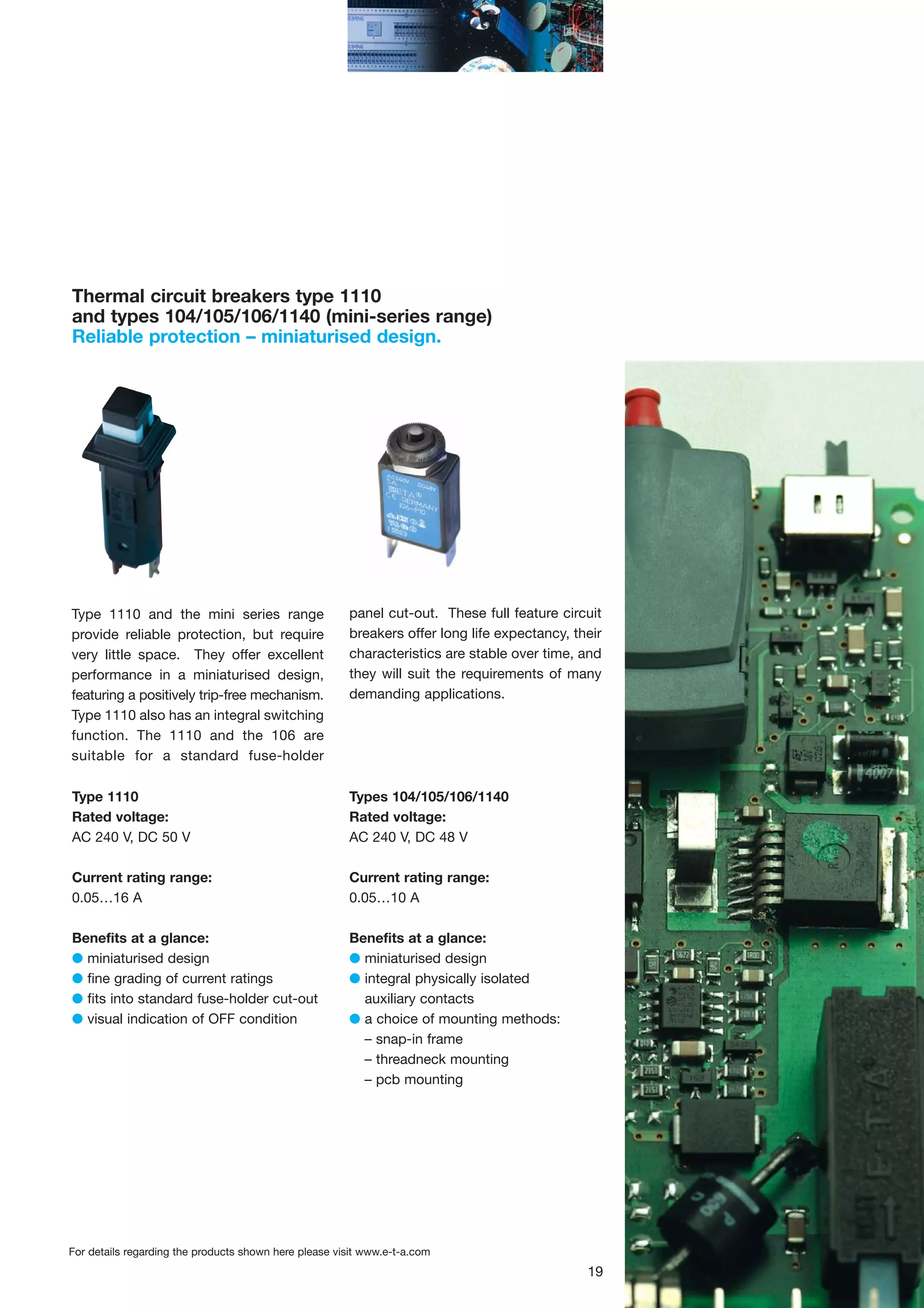 Thermal circuit breakers type 1110
and types 104/105/106/1140 (mini-series range)
Reliable protection – miniaturised design.

Type 1110 and the mini series range
provide reliable protection, but require
very little space. They offer excellent
performance in a miniaturised design,
featuring a positively trip-free mechanism.
Type 1110 also has an integral switching
function. The 1110 and the 106 are
suitable for a standard fuse-holder

panel cut-out. These full feature circuit
breakers offer long life expectancy, their
characteristics are stable over time, and
they will suit the requirements of many
demanding applications.

Type 1110
Rated voltage:
AC 240 V, DC 50 V

Types 104/105/106/1140
Rated voltage:
AC 240 V, DC 48 V

Current rating range:
0.05…16 A

Current rating range:
0.05…10 A

Benefits at a glance:
G miniaturised design
G fine grading of current ratings
G fits into standard fuse-holder cut-out
G visual indication of OFF condition

Benefits at a glance:
G miniaturised design
G integral physically isolated
auxiliary contacts
G a choice of mounting methods:
– snap-in frame
– threadneck mounting
– pcb mounting

For details regarding the products shown here please visit www.e-t-a.com

19

 