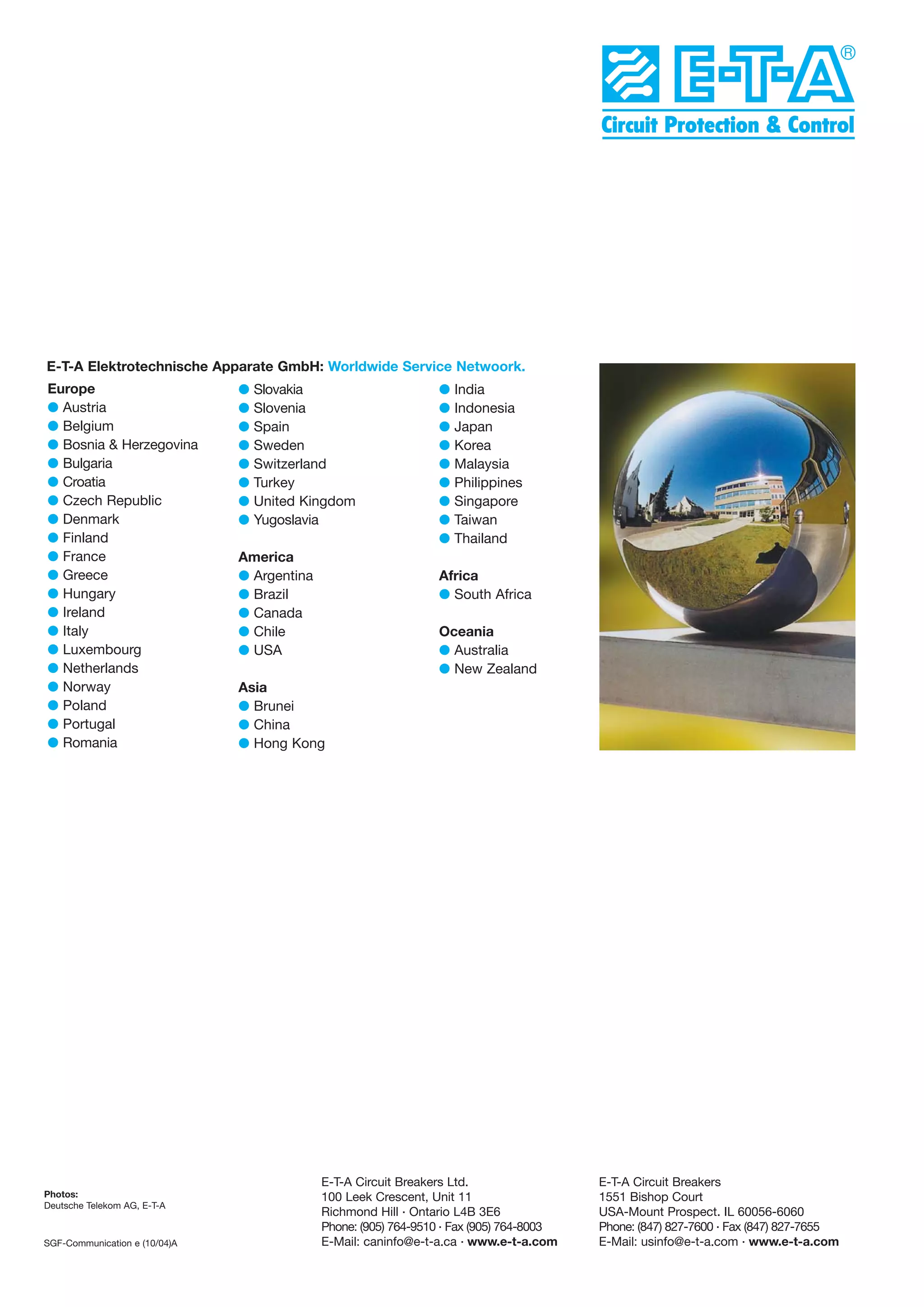 E-T-A Elektrotechnische Apparate GmbH: Worldwide Service Netwoork.
Europe
G Austria
G Belgium
G Bosnia & Herzegovina
G Bulgaria
G Croatia
G Czech Republic
G Denmark
G Finland
G France
G Greece
G Hungary
G Ireland
G Italy
G Luxembourg
G Netherlands
G Norway
G Poland
G Portugal
G Romania

Photos:
Deutsche Telekom AG, E-T-A

SGF-Communication e (10/04)A

G
G
G
G
G
G
G
G

Slovakia
Slovenia
Spain
Sweden
Switzerland
Turkey
United Kingdom
Yugoslavia

America
G Argentina
G Brazil
G Canada
G Chile
G USA

G
G
G
G
G
G
G
G
G

India
Indonesia
Japan
Korea
Malaysia
Philippines
Singapore
Taiwan
Thailand

Africa
G South Africa
Oceania
G Australia
G New Zealand

Asia
G Brunei
G China
G Hong Kong

E-T-A Circuit Breakers Ltd.
100 Leek Crescent, Unit 11
Richmond Hill . Ontario L4B 3E6
Phone: (905) 764-9510 . Fax (905) 764-8003
E-Mail: caninfo@e-t-a.ca . www.e-t-a.com

E-T-A Circuit Breakers
1551 Bishop Court
USA-Mount Prospect. IL 60056-6060
Phone: (847) 827-7600 . Fax (847) 827-7655
E-Mail: usinfo@e-t-a.com . www.e-t-a.com

 