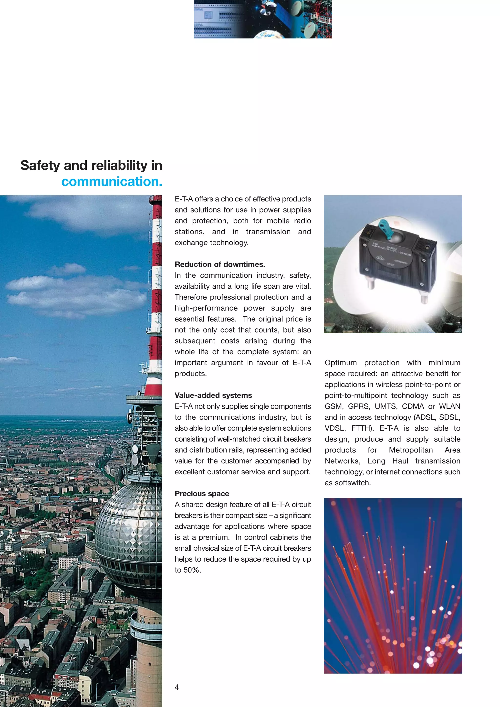 Safety and reliability in
communication.
E-T-A offers a choice of effective products
and solutions for use in power supplies
and protection, both for mobile radio
stations, and in transmission and
exchange technology.
Reduction of downtimes.
In the communication industry, safety,
availability and a long life span are vital.
Therefore professional protection and a
high-performance power supply are
essential features. The original price is
not the only cost that counts, but also
subsequent costs arising during the
whole life of the complete system: an
important argument in favour of E-T-A
products.
Value-added systems
E-T-A not only supplies single components
to the communications industry, but is
also able to offer complete system solutions
consisting of well-matched circuit breakers
and distribution rails, representing added
value for the customer accompanied by
excellent customer service and support.
Precious space
A shared design feature of all E-T-A circuit
breakers is their compact size – a significant
advantage for applications where space
is at a premium. In control cabinets the
small physical size of E-T-A circuit breakers
helps to reduce the space required by up
to 50%.

4

Optimum protection with minimum
space required: an attractive benefit for
applications in wireless point-to-point or
point-to-multipoint technology such as
GSM, GPRS, UMTS, CDMA or WLAN
and in access technology (ADSL, SDSL,
VDSL, FTTH). E-T-A is also able to
design, produce and supply suitable
products
for
Metropolitan
Area
Networks, Long Haul transmission
technology, or internet connections such
as softswitch.

 