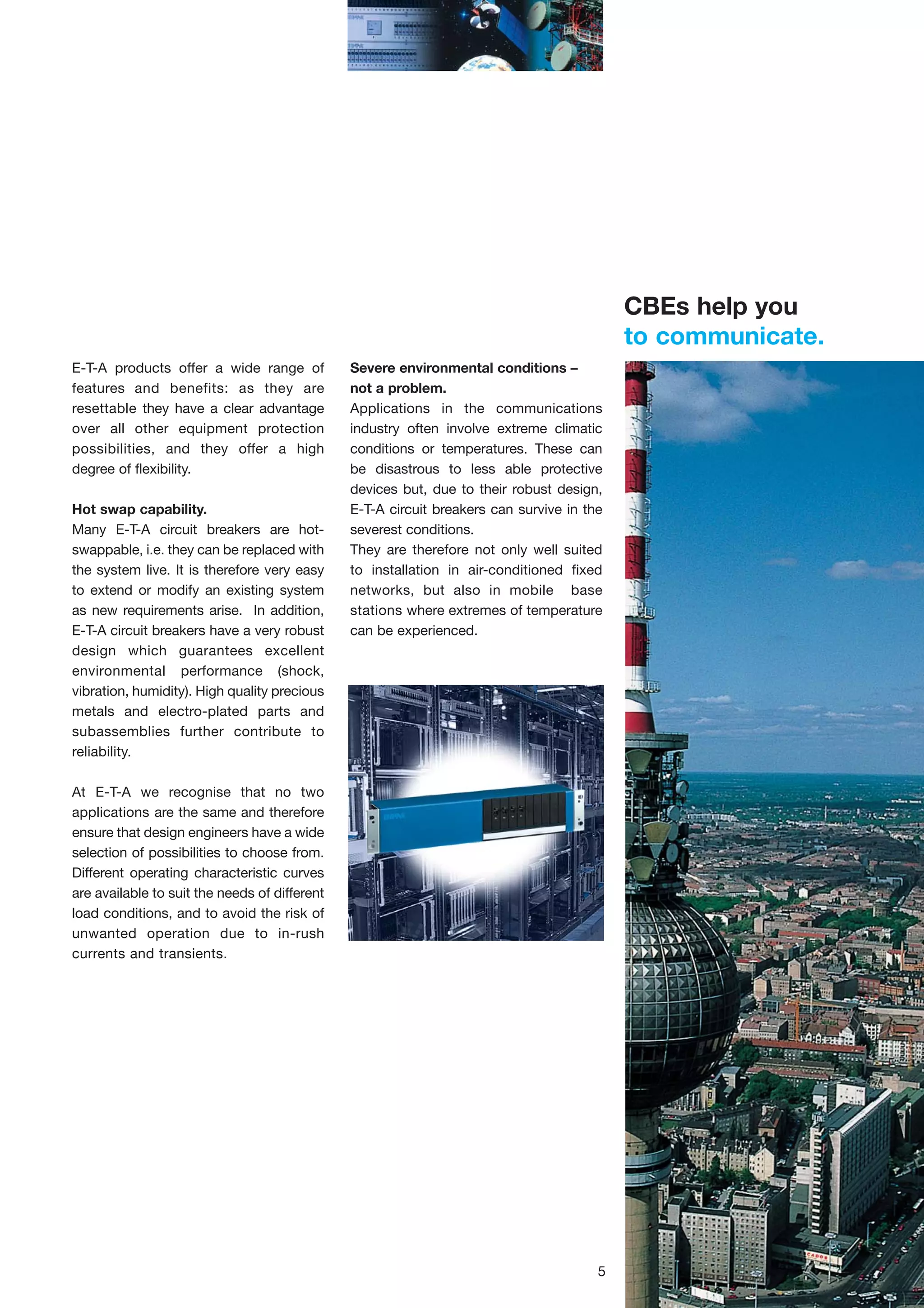 CBEs help you
to communicate.
E-T-A products offer a wide range of
features and benefits: as they are
resettable they have a clear advantage
over all other equipment protection
possibilities, and they offer a high
degree of flexibility.
Hot swap capability.
Many E-T-A circuit breakers are hotswappable, i.e. they can be replaced with
the system live. It is therefore very easy
to extend or modify an existing system
as new requirements arise. In addition,
E-T-A circuit breakers have a very robust
design which guarantees excellent
environmental performance (shock,
vibration, humidity). High quality precious
metals and electro-plated parts and
subassemblies further contribute to
reliability.

Severe environmental conditions –
not a problem.
Applications in the communications
industry often involve extreme climatic
conditions or temperatures. These can
be disastrous to less able protective
devices but, due to their robust design,
E-T-A circuit breakers can survive in the
severest conditions.
They are therefore not only well suited
to installation in air-conditioned fixed
networks, but also in mobile base
stations where extremes of temperature
can be experienced.

At E-T-A we recognise that no two
applications are the same and therefore
ensure that design engineers have a wide
selection of possibilities to choose from.
Different operating characteristic curves
are available to suit the needs of different
load conditions, and to avoid the risk of
unwanted operation due to in-rush
currents and transients.

5

 