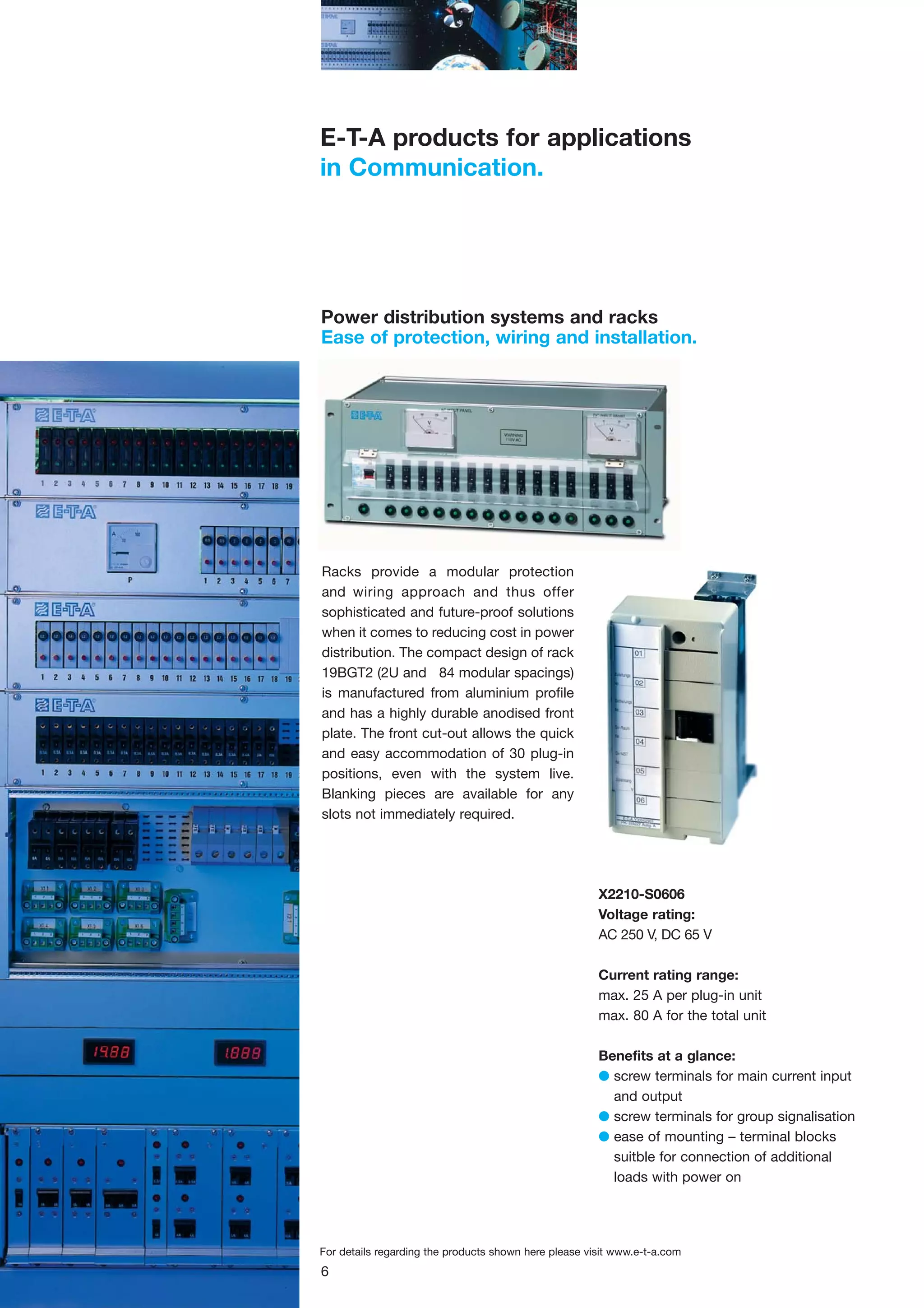 E-T-A products for applications
in Communication.

Power distribution systems and racks
Ease of protection, wiring and installation.

Racks provide a modular protection
and wiring approach and thus offer
sophisticated and future-proof solutions
when it comes to reducing cost in power
distribution. The compact design of rack
19BGT2 (2U and 84 modular spacings)
is manufactured from aluminium profile
and has a highly durable anodised front
plate. The front cut-out allows the quick
and easy accommodation of 30 plug-in
positions, even with the system live.
Blanking pieces are available for any
slots not immediately required.

X2210-S0606
Voltage rating:
AC 250 V, DC 65 V
Current rating range:
max. 25 A per plug-in unit
max. 80 A for the total unit
Benefits at a glance:
G screw terminals for main current input
and output
G screw terminals for group signalisation
G ease of mounting – terminal blocks
suitble for connection of additional
loads with power on

For details regarding the products shown here please visit www.e-t-a.com

6

 