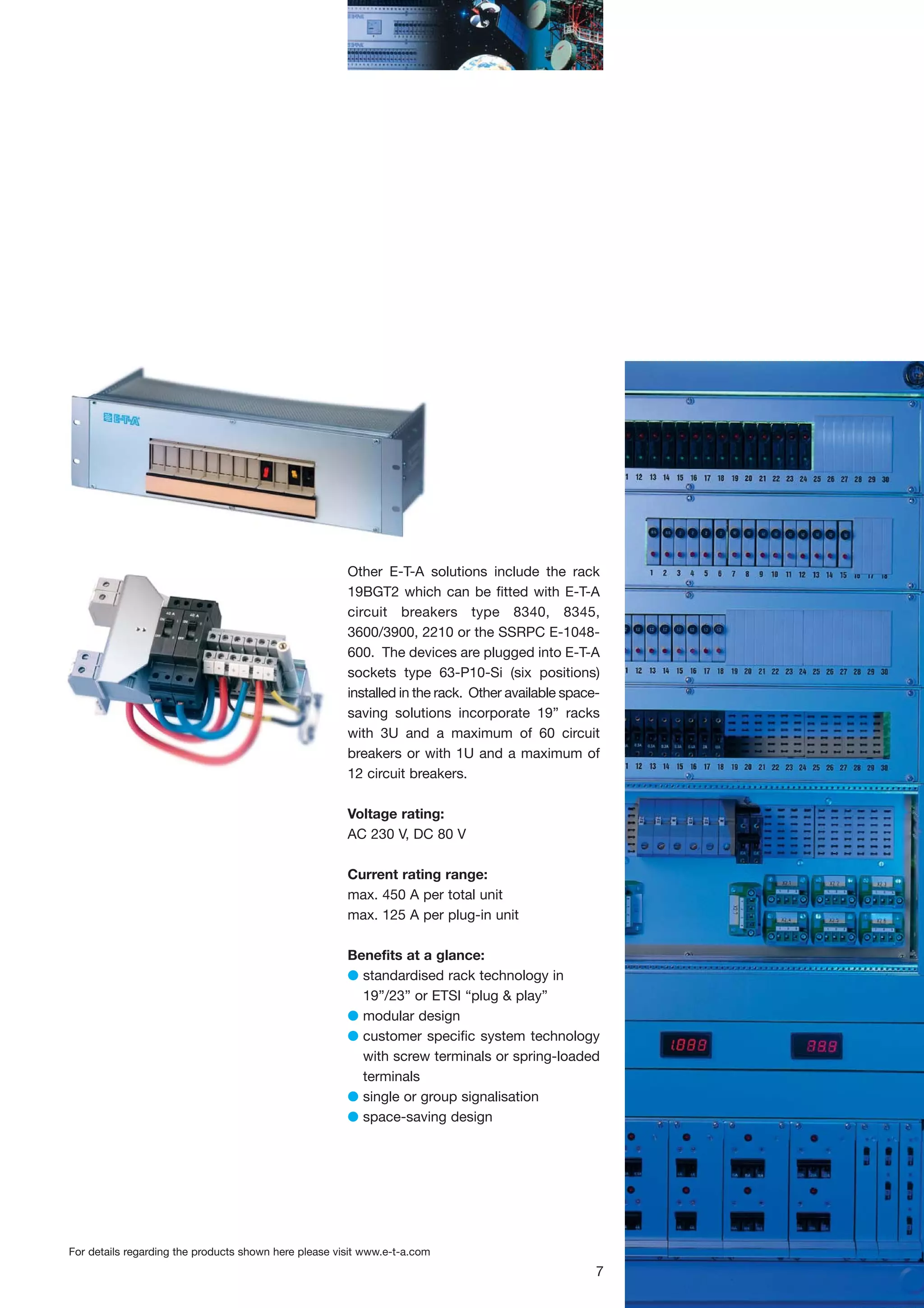 Other E-T-A solutions include the rack
19BGT2 which can be fitted with E-T-A
circuit breakers type 8340, 8345,
3600/3900, 2210 or the SSRPC E-1048600. The devices are plugged into E-T-A
sockets type 63-P10-Si (six positions)
installed in the rack. Other available spacesaving solutions incorporate 19” racks
with 3U and a maximum of 60 circuit
breakers or with 1U and a maximum of
12 circuit breakers.
Voltage rating:
AC 230 V, DC 80 V
Current rating range:
max. 450 A per total unit
max. 125 A per plug-in unit
Benefits at a glance:
G standardised rack technology in
19”/23” or ETSI “plug & play”
G modular design
G customer specific system technology
with screw terminals or spring-loaded
terminals
G single or group signalisation
G space-saving design

For details regarding the products shown here please visit www.e-t-a.com

7

 