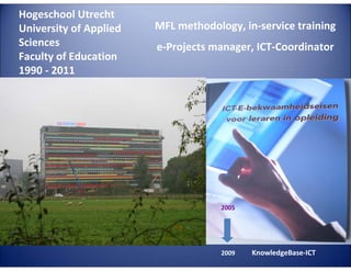 Hogeschool Utrecht
University of Applied
Sciences
Faculty of Education
1990 - 2011

MFL methodology, in-service training
e-Projects manager, ICT-Coordinator

E

G
LA

TA

4E

C

LL

TE
2005

2009

KnowledgeBase-ICT

 