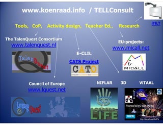www.koenraad.info / TELLConsult
Tools, CoP, Activity design, Teacher Ed.,

TE

The TalenQuest Consortium

Research

iTILT

EU-projects:

LL

www.talenquest.nl

www.micall.net

4E

C

E-CLIL

CATS Project

NIFLAR

E

www.lquest.net

G
LA

TA
Council of Europe

3D

ViTAAL

 