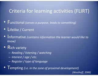 Criteria for learning activities (FLIRT)

E

– Reading / listening / watching
– Interest / age / etc.
– Register / type of language

G
LA

• Rich variety

TA

know)

4E

C

LL

TE

• Functional (serves a purpose, leads to something)
• Lifelike / Current
• Informative (contains information the learner would like to

• Tempting (i.e. in the zone of proximal development)
(Westhoff, 2006)

 