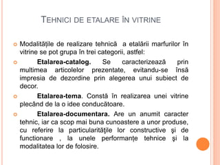 TEHNICI DE ETALARE ÎN VITRINE
 Modalitățile de realizare tehnică a etalării marfurilor în
vitrine se pot grupa în trei categorii, astfel:
 Etalarea-catalog. Se caracterizează prin
multimea articolelor prezentate, evitandu-se însă
impresia de dezordine prin alegerea unui subiect de
decor.
 Etalarea-tema. Constă în realizarea unei vitrine
plecând de la o idee conducătoare.
 Etalarea-documentara. Are un anumit caracter
tehnic, iar ca scop mai buna cunoastere a unor produse,
cu referire la particularităţile lor constructive şi de
functionare , la unele performanțe tehnice şi la
modalitatea lor de folosire.
 