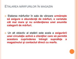 ETALAREA MĂRFURILOR ÎN MAGAZIN
 Etalarea mărfurilor în sala de vânzare urmăreşte
să asigure o abundenţă de mărfuri, o varietate
cât mai mare şi nu evidenţierea unei anumite
categorii de mărfuri.
 Un alt obiectiv al etalării este acela a asigurării
unei circulaţie activă a clienţilor care să permită
acestora cuprinderea întregii suprafeţe a
magazinului şi contactul direct cu marfa.
 