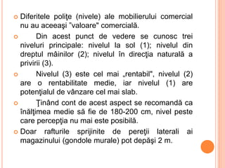  Diferitele poliţe (nivele) ale mobilierului comercial
nu au aceeaşi ”valoare" comercială.
 Din acest punct de vedere se cunosc trei
niveluri principale: nivelul la sol (1); nivelul din
dreptul mâinilor (2); nivelul în direcţia naturală a
privirii (3).
 Nivelul (3) este cel mai „rentabil", nivelul (2)
are o rentabilitate medie, iar nivelul (1) are
potenţialul de vânzare cel mai slab.
 Ţinând cont de acest aspect se recomandă ca
înălţimea medie să fie de 180-200 cm, nivel peste
care percepţia nu mai este posibilă.
 Doar rafturile sprijinite de pereţii laterali ai
magazinului (gondole murale) pot depăşi 2 m.
 