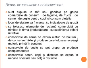 REGULI DE EXPUNERE A CONSERVELOR :
 sunt expuse în raft sau gondole pe grupe
comerciale de consum : de legume, de fructe , de
carne , de peşte pentru copii şi consum dietetic
 locul de etalare va fi marcat cu indicatoare de grupă
 se folosesc elemente de reclamă comercială cu
trimiteri la firma producătoare , cu sublinierea valorii
nutritive
 conservele de carne se expun alături de băuturi ,
de conserve mixte şi produse care folosesc aceeaşi
materie primă în conţinut
 conservele de peşte se pot grupa cu produse
complementare
 conservele pentru copii şi dietetice se expun în
raioane speciale sau colţuri distincte
 