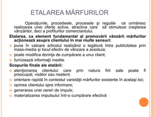 ETALAREA MĂRFURILOR
Operaţiunile, procedeele, procesele şi regulile ce urmăresc
realizarea unei oferte active, atractive care să stimuleze creşterea
vânzărilor, deci a profiturilor comerciantului.
Etalarea, ca element fundamental al promovării vânzării mărfurilor
acţionează asupra clientului în mai multe sensuri:
 pune în valoare articolul realizând o legătură între publicitatea prin
mass-media şi locul efectiv de vânzare a acestuia;
 poate modifica dorinţa de cumpărare a unui client;
 furnizează informaţii inedite
Scopurile finale ale etalării:
 atenţionarea clientului care prin natura firii sale poate fi
preocupat, visător sau neatent;
 orientare rapidă în contextul varietăţii mărfurilor existente în acelaşi loc;
 oprirea clientului spre informare;
 generarea unei cereri de impuls;
 materializarea impulsului într-o cumpărare efectivă
 
