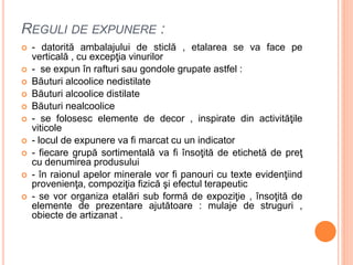 REGULI DE EXPUNERE :
 - datorită ambalajului de sticlă , etalarea se va face pe
verticală , cu excepţia vinurilor
 - se expun în rafturi sau gondole grupate astfel :
 Băuturi alcoolice nedistilate
 Băuturi alcoolice distilate
 Băuturi nealcoolice
 - se folosesc elemente de decor , inspirate din activităţile
viticole
 - locul de expunere va fi marcat cu un indicator
 - fiecare grupă sortimentală va fi însoţită de etichetă de preţ
cu denumirea produsului
 - în raionul apelor minerale vor fi panouri cu texte evidenţiind
provenienţa, compoziţia fizică şi efectul terapeutic
 - se vor organiza etalări sub formă de expoziţie , însoţită de
elemente de prezentare ajutătoare : mulaje de struguri ,
obiecte de artizanat .
 