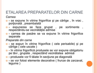 ETALAREA PREPARATELOR DIN CARNE
Carnea
 - se expune în vitrine frigorifice şi pe cârlige , în vrac ,
porţionată , preambalată
 - expunerea se face grupat , pe sortimente ,
respectându-se vecinătăţile admise
 - carnea de pasăre se va expune în vitrine frigorifice
separate
Preparate din carne
 - se expun în vitrine frigorifice ( cele perisabile) şi pe
cârlige ( cele uscate )
 - în vitrina frigorifică produsele se vor expune obligatoriu
pe tăvi , grupate , respectând vecinătatea admisă
 - produsele vor fi tăiate în secţiune pe diagonală
 - se vor folosi elemente decorative ( frunze de zarzavat,
legume )
 