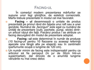 FACING-UL
În comerţul modern prezentarea mărfurilor se
supune unor legi ştiinţifice, de estetică comercială.
Marfa trebuie prezentată în modul cel mai favorabil.
 Facing – ul desemnează o unitate de produs
prezentată pe primul rând din faţada unui raft sau a unei
gondole. Numărul de „facinguri" este egal cu numărul de
unităţi de prezentare (cutii, pachete, pungi, sticle) dintr-
un articol văzut din faţă. Fiecărui produs i se atribuie un
facing decurgând din modul de prezentare adoptat.
 Facing –ul este determinat în număr de produse
(10 facing-uri pentru 10 flacoane cu aceeaşi referinţă
aşezate una lângă alta pe etajeră) sau în centimetri
(parfumurile ocupă o lungime de 120 cm).
 Un număr minim de facing este indispensabil pentru ca
articolul să fie perceput (în jur de 30cm într-un
supermarket), dar dincolo de o anumită lungime
vânzările nu mai cresc deloc
 