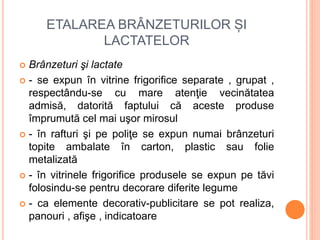 ETALAREA BRÂNZETURILOR ȘI
LACTATELOR
 Brânzeturi şi lactate
 - se expun în vitrine frigorifice separate , grupat ,
respectându-se cu mare atenţie vecinătatea
admisă, datorită faptului că aceste produse
împrumută cel mai uşor mirosul
 - în rafturi şi pe poliţe se expun numai brânzeturi
topite ambalate în carton, plastic sau folie
metalizată
 - în vitrinele frigorifice produsele se expun pe tăvi
folosindu-se pentru decorare diferite legume
 - ca elemente decorativ-publicitare se pot realiza,
panouri , afişe , indicatoare
 