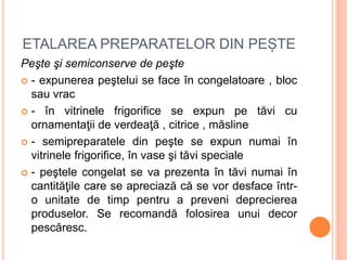 ETALAREA PREPARATELOR DIN PEȘTE
Peşte şi semiconserve de peşte
 - expunerea peştelui se face în congelatoare , bloc
sau vrac
 - în vitrinele frigorifice se expun pe tăvi cu
ornamentaţii de verdeaţă , citrice , măsline
 - semipreparatele din peşte se expun numai în
vitrinele frigorifice, în vase şi tăvi speciale
 - peştele congelat se va prezenta în tăvi numai în
cantităţile care se apreciază că se vor desface într-
o unitate de timp pentru a preveni deprecierea
produselor. Se recomandă folosirea unui decor
pescăresc.
 