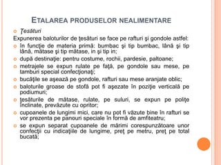 ETALAREA PRODUSELOR NEALIMENTARE
 Ţesături
Expunerea baloturilor de ţesături se face pe rafturi şi gondole astfel:
 în funcţie de materia primă: bumbac şi tip bumbac, lână şi tip
lână, mătase şi tip mătase, in şi tip in;
 după destinaţie: pentru costume, rochii, pardesie, paltoane;
 metrajele se expun rulate pe faţă, pe gondole sau mese, pe
tamburi special confecţionaţi;
 bucăţile se aşează pe gondole, rafturi sau mese aranjate oblic;
 baloturile groase de stofă pot fi aşezate în poziţie verticală pe
podiumuri;
 ţesăturile de mătase, rulate, pe suluri, se expun pe poliţe
înclinate, prevăzute cu opritor;
 cupoanele de lungimi mici, care nu pot fi văzute bine în rafturi se
vor prezenta pe panouri speciale în formă de amfiteatru;
 se expun separat cupoanele de mărimi corespunzătoare unor
confecţii cu indicaţiile de lungime, preţ pe metru, preţ pe total
bucată;
 