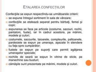 ETALAREA CONFECȚIILOR
Confecţiile se expun respectîndu-se următoarele criterii:
 se expune întregul sortiment în sala de vânzare;
 confecţiile se etalează separat pentru bărbaţi, femei şi
copii;
 expunerea se face pe articole (costume, sacouri, rochii,
pantaloni, fuste), iar în cadrul acestora, pe mărimi,
modele şi culori;
 costumele, sacourile, taioarele, compleurile, paltoanele,
pardesiele se expun pe umeraşe, aşezate în stendere
cu faţa spre cumpărător;
 fustele se expun pe suporţi care permit agăţarea
umeraşelor speciale;
 rochiile de seară se expun în vitrine de sticle, pe
manechine sau busturi;
 cămăşile sunt prezentate pe mărimi, modele şi culori.
 