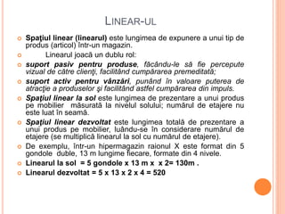 LINEAR-UL
 Spaţiul linear (linearul) este lungimea de expunere a unui tip de
produs (articol) într-un magazin.
 Linearul joacă un dublu rol:
 suport pasiv pentru produse, făcându-le să fie percepute
vizual de către clienţi, facilitând cumpărarea premeditată;
 suport activ pentru vânzări, punând în valoare puterea de
atracţie a produselor şi facilitând astfel cumpărarea din impuls.
 Spaţiul linear la sol este lungimea de prezentare a unui produs
pe mobilier măsurată la nivelul solului; numărul de etajere nu
este luat în seamă.
 Spaţiul linear dezvoltat este lungimea totală de prezentare a
unui produs pe mobilier, luându-se în considerare numărul de
etajere (se multiplică linearul la sol cu numărul de etajere).
 De exemplu, într-un hipermagazin raionul X este format din 5
gondole duble, 13 m lungime fiecare, formate din 4 nivele.
 Linearul la sol = 5 gondole x 13 m x x 2= 130m .
 Linearul dezvoltat = 5 x 13 x 2 x 4 = 520
 