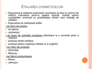ETALAREA COSMETICELOR
 Expunerea şi etalarea produselor cosmetice se face în raionul de
mărfuri cosmetice printr-o etalare directă, vizibilă pentru
cumpărător, eventual cu posibilitatea citirilor unor indicaţii de
utilizare.
 Expunerea se realizează astfel:
• pe tipuri de produs
 de igiena;
 cosmetice;
• pe tipuri de activităţi complexe referitoare la o anumită parte a
corpului:
 produse pentru fardare;
 produse pentru ingrijirea mâinilor si a unghiilor
• pe mărci de produse:
 Gerovital;
 Rexona;
• pe fabrici producătoare
 Nivea ;
 Johnson;
 