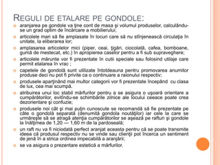 REGULI DE ETALARE PE GONDOLE:
 aranjarea pe gondole va ţine cont de masa şi volumul produselor, calculându-
se un grad optim de încărcare a mobilierului;
 articolele mari să fie amplasate în locuri care să nu stînjenească circulaţia în
unitate, la eliberarea lor;
 amplasarea articolelor mici (piper, ceai, ţigări, ciocolată, cafea, bomboane,
gumă de mestecat, etc.) în apropierea caselor pentru a fi sub supraveghere;
 articolele mărunte vor fi prezentate în cutii speciale sau folosind utilaje care
permit etalarea în vrac ;
 capetele de gondolă sunt utilizate întotdeauna pentru promovarea anumitor
produse deci nu pot fi privite ca o continuare a raionului respectiv;
 produsele aparţinând mai multor categorii vor fi prezentate începând cu clasa
de lux, cea mai scumpă.
 atribuirea unui loc stabil mărfurilor pentru a se asigura o uşoară orientare a
cumpărătorilor, evitîndu-se schimbările zilnice ale locului ceeace poate crea
dezorientare şi confuzie;
 produsele noi cât şi mai puţin cunoscute se recomandă să fie prezentate pe
câte o gondolă separată (denumită gondola noutăţilor) iar cele la care se
urmăreşte să se atragă atenţia cumpărătorilor se aşează pe rafturi şi gondole
la înălţimea de 1,20 — 1,60 m de la pardoseală;
 un raft nu va fi niciodată perfect aranjat aceasta pentru că se poate transmite
ideea că produsul respectiv nu se vinde sau clienţii pot încerca un sentiment
de jenă în a strica ordinea impecabilă a aranjării;
 se va asigura o prezentare estetică a mărfurilor.
 