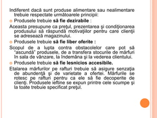 Indiferent dacă sunt produse alimentare sau nealimentare
trebuie respectate următoarele principii:
 Produsele trebuie să fie dezirabile :
Aceasta presupune ca preţul, prezentarea şi condiţionarea
produsului să răspundă motivaţiilor pentru care clienţii
se adresează magazinului.
 Produsele trebuie să fie liber oferite :
Scopul de a lupta contra obstacolelor care pot să
“ascundă” produsele, de a transfera stocurile de mărfuri
în sala de vânzare, la îndemâna şi la vederea clientului.
 Produsele trebuie să fie lesnicios accesibile.
Etalarea mărfurilor pe rafturi trebuie să asigure senzaţia
de abundenţă şi de varietate a ofertei. Mărfurile se
rotesc pe rafturi pentru ca ele să fie decoperite de
clienţi. Produsele ieftine se expun printre cele scumpe şi
la toate trebuie specificat preţul.
 