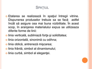 SPAȚIUL
 Etalarea se realizează în spaţiul întregii vitrine.
Dispunerea produselor trebuie sa se facă astfel
încât să asigure cea mai buna vizibilitate. În acest
scop, în aranjarea materialului expus se utilizeaza
diferite forme de linii:
 linia verticală, subliniază forţa şi soliditatea;
 linia orizontală, sinonimă cu odihna;
 linia oblică, antreneză mişcarea;
 linia frântă, simbol al dinamismului;
 linia curbă, simbol al eleganţei.
 