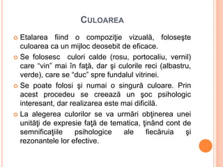 CULOAREA
 Etalarea fiind o compoziţie vizuală, foloseşte
culoarea ca un mijloc deosebit de eficace.
 Se folosesc culori calde (rosu, portocaliu, vernil)
care “vin” mai în faţă, dar şi culorile reci (albastru,
verde), care se “duc” spre fundalul vitrinei.
 Se poate folosi şi numai o singură culoare. Prin
acest procedeu se creează un şoc psihologic
interesant, dar realizarea este mai dificilă.
 La alegerea culorilor se va urmări obţinerea unei
unităţi de expresie faţă de tematica, ţinând cont de
semnificaţiile psihologice ale fiecăruia şi
rezonantele lor efective.
 