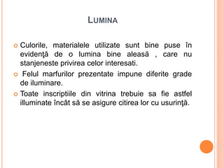 LUMINA
 Culorile, materialele utilizate sunt bine puse în
evidenţă de o lumina bine aleasă , care nu
stanjeneste privirea celor interesati.
 Felul marfurilor prezentate impune diferite grade
de iluminare.
 Toate inscriptiile din vitrina trebuie sa fie astfel
illuminate încât să se asigure citirea lor cu usurinţă.
 