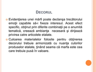 DECORUL
 Evidenţierea unei mărfi poate declanşa trecătorului
emoţii capabile să-i fixeze interesul. Acest efect
specific, obţinut prin diferite combinaţii pe o anumită
tematică, creează ambianţa necesară şi dirijează
privirea catre articolele etalate.
 Culoarea materialelor folosite pentru obţinerea
decorului trebuie armonizată cu nuanţa culorilor
produselor etalate, ţinând seama că marfa este cea
care trebuie pusă în valoare.
 