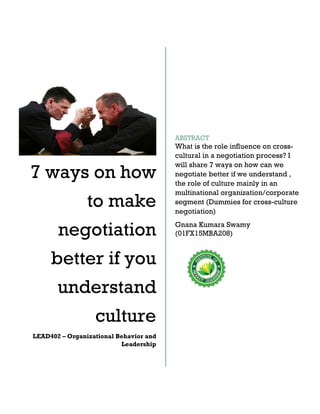 7 ways on how
to make
negotiation
better if you
understand
culture
LEAD402 – Organizational Behavior and
Leadership
ABSTRACT
What is the role influence on cross-
cultural in a negotiation process? I
will share 7 ways on how can we
negotiate better if we understand ,
the role of culture mainly in an
multinational organization/corporate
segment (Dummies for cross-culture
negotiation)
Gnana Kumara Swamy
(01FX15MBA208)
 