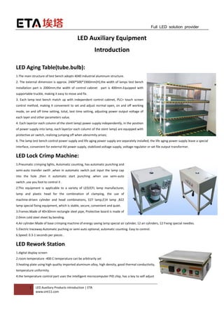 1 LED Auxiliary Products introduction | ETA
www.smt11.com
Full LED solution provider
LED Auxiliary Equipment
Introduction
LED Aging Table(tube.bulb):
1.The main structure of test bench adopts 4040 industrial aluminum structure.
2. The external dimension is approx. 2400*500*1900mm(H),the width of lamps test bench
installation part is 2000mm,the width of control cabinet part is 400mm.Equipped with
supportable truckle, making it easy to move and fix.
3. Each lamp test bench match up with independent control cabinet, PLC+ touch screen
control method, making it convenient to set and adjust normal open, on and off working
mode, on and off time setting, total, test time setting, adjusting power output voltage of
each layer and other parameters value.
4. Each layer(or each column of the stent lamp) power supply independently, in the position
of power supply into lamp, each layer(or each column of the stent lamp) are equipped with
protective air switch, realizing jumping off when abnormity arises;
6. The lamp test bench control power supply and life aging power supply are separately installed, the life aging power supply leave a special
interface, convenient for external AV power supply, stabilized voltage supply, voltage regulator or set file output transformer.
LED Lock Crimp Machine:
1.Pneumatic crimping lights, Automatic counting, has automatic punching and
semi-auto transfer swith ,when in automatic switch just input the lamp cap
into the hole ,then it automatic start punching .when use semi-auto
switch ,use you foot to control it .
2.This equipment is applicable to a variety of LED/CFL lamp manufacturer,
lamp and plastic head for the combination of clamping, the use of
machine-driven cylinder and head combinations, E27 lamp,E14 lamp ,B22
lamp special fixing equipment, which is stable, secure, convenient and quiet.
3.Frames:Made of 40×30mm rectangle steel pipe, Protective board is made of
2.0mm cold steel sheet by bending.
4.Air cylinder:Made of base crimping machine of energy saving lamp special air cylinder, 12 air cylinders, 12 Fixing special needles.
5.Electric traceway:Automatic puching or semi-auto optional, automatic counting. Easy to control.
6.Speed: 0.3-1 seconds per pieces .
LED Rework Station:
1.digital display screen
2.room temperature -400 C temperature can be arbitrarily set
3.heating plate using high quality imported aluminum alloy, high density, good thermal conductivity,
temperature uniformity.
4.the temperature control part uses the intelligent microcomputer PID chip, has a key to self adjust
 