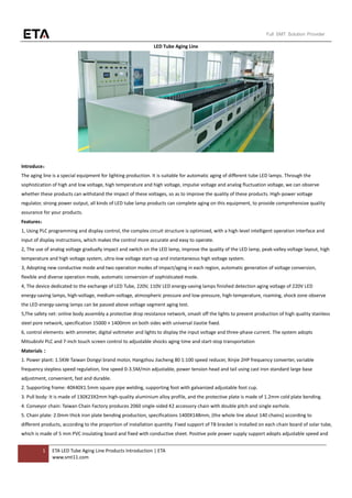 1 ETA LED Tube Aging Line Products Introduction | ETA
www.smt11.com
Full SMT Solution Provider
LED Tube Aging Line
Introduce：
The aging line is a special equipment for lighting production. It is suitable for automatic aging of different tube LED lamps. Through the
sophistication of high and low voltage, high temperature and high voltage, impulse voltage and analog fluctuation voltage, we can observe
whether these products can withstand the impact of these voltages, so as to improve the quality of these products. High-power voltage
regulator, strong power output, all kinds of LED tube lamp products can complete aging on this equipment, to provide comprehensive quality
assurance for your products.
Features：
1, Using PLC programming and display control, the complex circuit structure is optimized, with a high-level intelligent operation interface and
input of display instructions, which makes the control more accurate and easy to operate.
2, The use of analog voltage gradually impact and switch on the LED lamp, improve the quality of the LED lamp, peak-valley voltage layout, high
temperature and high voltage system, ultra-low voltage start-up and instantaneous high voltage system.
3, Adopting new conductive mode and two operation modes of impact/aging in each region, automatic generation of voltage conversion,
flexible and diverse operation mode, automatic conversion of sophisticated mode.
4, The device dedicated to the exchange of LED Tube, 220V, 110V LED energy-saving lamps finished detection aging voltage of 220V LED
energy-saving lamps, high-voltage, medium-voltage, atmospheric pressure and low-pressure, high-temperature, roaming, shock zone observe
the LED energy-saving lamps can be passed above voltage segment aging test.
5,The safety net: online body assembly a protective drop resistance network, smash off the lights to prevent production of high quality stainless
steel pore network, specification 15000 × 1400mm on both sides with universal Jiaotie fixed.
6, control elements: with ammeter, digital voltmeter and lights to display the input voltage and three-phase current. The system adopts
Mitsubishi PLC and 7-inch touch screen control to adjustable shocks aging time and start-stop transportation
Materials：
1. Power plant: 1.5KW Taiwan Dongyi brand motor, Hangzhou Jiacheng 80 1:100 speed reducer, Xinjie 2HP frequency converter, variable
frequency stepless speed regulation, line speed 0-3.5M/min adjustable, power tension head and tail using cast iron standard large base
adjustment, convenient, fast and durable.
2. Supporting frame: 40X40X1.5mm square pipe welding, supporting foot with galvanized adjustable foot cup.
3. Pull body: It is made of 130X23X2mm high-quality aluminium alloy profile, and the protective plate is made of 1.2mm cold plate bending.
4. Conveyor chain: Taiwan Chain Factory produces 2060 single-sided K2 accessory chain with double pitch and single earhole.
5. Chain plate: 2.0mm thick iron plate bending production, specifications 1400X148mm, (the whole line about 140 chains) according to
different products, according to the proportion of installation quantity. Fixed support of T8 bracket is installed on each chain board of solar tube,
which is made of 5 mm PVC insulating board and fixed with conductive sheet. Positive pole power supply support adopts adjustable speed and
 