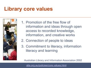 Library core values

      1. Promotion of the free flow of
         information and ideas through open
         access to recorded knowledge,
         information, and creative works
      2. Connection of people to ideas
      3. Commitment to literacy, information
         literacy and learning

       Australian Library and Information Association 2002
         alia.org.au/policies/core.values.html
 