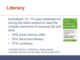 Literacy

Australians 15 - 74 years assessed as
having the skills needed to meet the
complex demands of everyday life and
work.
• 54% prose literacy skills
• 53% document literacy
• 47% numeracy
Australian Bureau of Statistics, media release,
Australia’s literacy and life skills, 28 November 2007.
 