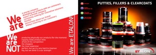 a young company
developing our products with our contractors
export oriented company
constantly looking for innovative solutions
flexible
passionate about our brand
always listening to our customers
We
are
We
are
NOT
producing physically our products (for the moment)
copying ready product lines
afraid of the competition
the cheapest
the most expensive
perfect, but we try very hard to improve
big, but we think it is our strength
WeareETALON!
PUTTIES, FILLERS & CLEARCOATS
 