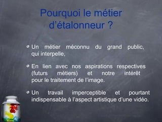 Pourquoi le métier
    d’étalonneur ?
Un métier méconnu        du   grand    public,
qui interpelle,

En lien avec nos aspirations respectives
(futurs    métiers)     et   notre intérêt
pour le traitement de l’image.

Un    travail   imperceptible     et    pourtant
indispensable à l’aspect artistique d’une vidéo.
 