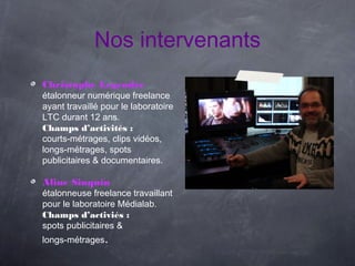 Nos intervenants
Christophe Legendre
étalonneur numérique freelance
ayant travaillé pour le laboratoire
LTC durant 12 ans.
Champs d’activités :
courts-métrages, clips vidéos,
longs-métrages, spots
publicitaires & documentaires.

Aline Sinquin
étalonneuse freelance travaillant
pour le laboratoire Médialab.
Champs d’activiés :
spots publicitaires &
longs-métrages.
 