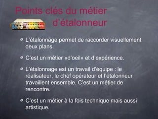 Points clés du métier
         d’étalonneur
  L’étalonnage permet de raccorder visuellement
  deux plans.

  C’est un métier «d’oeil» et d’expérience.

  L’étalonnage est un travail d’équipe : le
  réalisateur, le chef opérateur et l’étalonneur
  travaillent ensemble. C’est un métier de
  rencontre.

  C’est un métier à la fois technique mais aussi
  artistique.
 