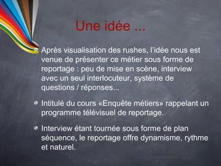 Une idée ...
Après visualisation des rushes, l’idée nous est
venue de présenter ce métier sous forme de
reportage : peu de mise en scène, interview
avec un seul interlocuteur, système de
questions / réponses...

Intitulé du cours «Enquête métiers» rappelant un
programme télévisuel de reportage.

Interview étant tournée sous forme de plan
séquence, le reportage offre dynamisme, rythme
et naturel.
 