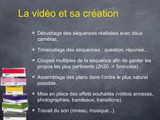La vidéo et sa création
    Dérushage des séquences réalisées avec deux
    caméras.

    Timecodage des séquences : question, réponse...

    Coupes multiples de la séquence afin de garder les
    propos les plus pertinents (2h20 -> 5minutes).

    Assemblage des plans dans l’ordre le plus naturel
    possible.

    Mise en place des effets souhaités (vidéos annexes,
    photographies, bandeaux, transitions).

    Travail du son (niveau, musique...).
 