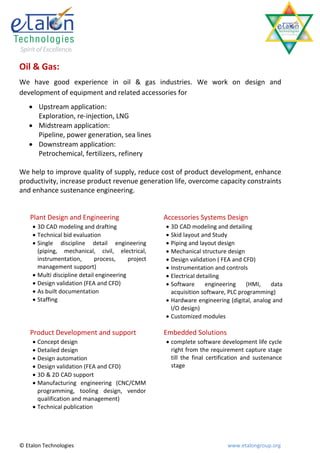 Oil & Gas:
We have good experience in oil & gas industries. We work on design and
development of equipment and related accessories for
    Upstream application:
     Exploration, re-injection, LNG
    Midstream application:
     Pipeline, power generation, sea lines
    Downstream application:
     Petrochemical, fertilizers, refinery

We help to improve quality of supply, reduce cost of product development, enhance
productivity, increase product revenue generation life, overcome capacity constraints
and enhance sustenance engineering.


    Plant Design and Engineering                     Accessories Systems Design
      3D CAD modeling and drafting                   3D CAD modeling and detailing
      Technical bid evaluation                       Skid layout and Study
      Single discipline detail engineering           Piping and layout design
       (piping, mechanical, civil, electrical,        Mechanical structure design
       instrumentation,       process,     project    Design validation ( FEA and CFD)
       management support)                            Instrumentation and controls
      Multi discipline detail engineering            Electrical detailing
      Design validation (FEA and CFD)                Software      engineering    (HMI,   data
      As built documentation                          acquisition software, PLC programming)
      Staffing                                       Hardware engineering (digital, analog and
                                                       I/O design)
                                                      Customized modules

    Product Development and support                  Embedded Solutions
      Concept design                                 complete software development life cycle
      Detailed design                                 right from the requirement capture stage
      Design automation                               till the final certification and sustenance
      Design validation (FEA and CFD)                 stage
      3D & 2D CAD support
      Manufacturing engineering (CNC/CMM
       programming, tooling design, vendor
       qualification and management)
      Technical publication




© Etalon Technologies                                                       www.etalongroup.org
 