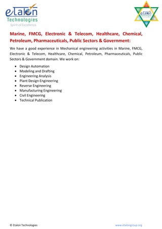 Marine, FMCG, Electronic & Telecom, Healthcare, Chemical,
Petroleum, Pharmaceuticals, Public Sectors & Government:
We have a good experience in Mechanical engineering activities in Marine, FMCG,
Electronic & Telecom, Healthcare, Chemical, Petroleum, Pharmaceuticals, Public
Sectors & Government domain. We work on:
      Design Automation
      Modeling and Drafting
      Engineering Analysis
      Plant Design Engineering
      Reverse Engineering
      Manufacturing Engineering
      Civil Engineering
      Technical Publication




© Etalon Technologies                                         www.etalongroup.org
 