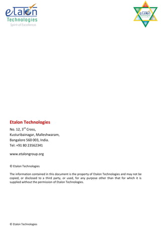 Etalon Technologies
No. 12, 3rd Cross,
Kusturibainagar, Malleshwaram,
Bangalore 560 003, India.
Tel: +91 80 23562341

www.etalongroup.org


© Etalon Technologies

The information contained in this document is the property of Etalon Technologies and may not be
copied, or disclosed to a third party, or used, for any purpose other than that for which it is
supplied without the permission of Etalon Technologies.




© Etalon Technologies
 
