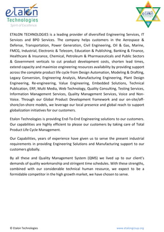 ETALON TECHNOLOGIES is a leading provider of diversified Engineering Services, IT
Services and BPO Services. The company helps customers in the Aerospace &
Defense, Transportation, Power Generation, Civil Engineering, Oil & Gas, Marine,
FMCG, Industrial, Electronic & Telecom, Education & Publishing, Banking & Finance,
Healthcare & Insurance, Chemical, Petroleum & Pharmaceuticals and Public Sectors
& Government verticals to cut product development costs, shorten lead times,
extend capacity and maximize engineering resources availability by providing support
across the complete product life cycle from Design Automation, Modeling & Drafting,
Legacy Conversion, Engineering Analysis, Manufacturing Engineering, Plant Design
Engineering, Re-engineering, Value Engineering, Embedded Solutions, Technical
Publication, ERP, Multi Media, Web Technology, Quality Consulting, Testing Services,
Information Management Services, Quality Management Services, Voice and Non-
Voice. Through our Global Product Development framework and our on-site/off-
shore/on-shore models, we leverage our local presence and global reach to support
globalization initiatives for our customers.

Etalon Technologies is providing End-To-End Engineering solutions to our customers.
Our capabilities are highly efficient to please our customers by taking care of Total
Product Life Cycle Management.

Our Capabilities, years of experience have given us to serve the present industrial
requirements in providing Engineering Solutions and Manufacturing support to our
customers globally.

By all these and Quality Management System (QMS) we lived up to our client’s
demands of quality workmanship and stringent time schedules. With these strengths,
combined with our considerable technical human resource, we expect to be a
formidable competitor in the high growth market, we have chosen to serve.




© Etalon Technologies                                              www.etalongroup.org
 