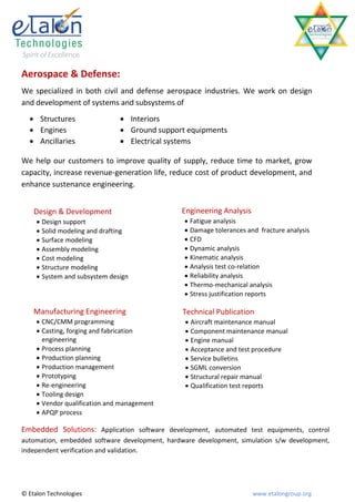 Aerospace & Defense:
We specialized in both civil and defense aerospace industries. We work on design
and development of systems and subsystems of
   Structures                 Interiors
   Engines                    Ground support equipments 
   Ancillaries                Electrical systems

We help our customers to improve quality of supply, reduce time to market, grow
capacity, increase revenue-generation life, reduce cost of product development, and
enhance sustenance engineering.


    Design & Development                       Engineering Analysis
      Design support                            Fatigue analysis
      Solid modeling and drafting               Damage tolerances and fracture analysis
      Surface modeling                          CFD
      Assembly modeling                         Dynamic analysis
      Cost modeling                             Kinematic analysis
      Structure modeling                        Analysis test co-relation
      System and subsystem design               Reliability analysis
                                                 Thermo-mechanical analysis
                                                 Stress justification reports

    Manufacturing Engineering                   Technical Publication
      CNC/CMM programming                       Aircraft maintenance manual
      Casting, forging and fabrication          Component maintenance manual
       engineering                               Engine manual
      Process planning                          Acceptance and test procedure
      Production planning                       Service bulletins
      Production management                     SGML conversion
      Prototyping                               Structural repair manual
      Re-engineering                            Qualification test reports
      Tooling design
      Vendor qualification and management
      APQP process

Embedded Solutions: Application software development, automated test equipments, control
automation, embedded software development, hardware development, simulation s/w development,
independent verification and validation.




© Etalon Technologies                                                 www.etalongroup.org
 