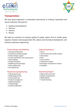 Transportation:
We have good experience in automotive (commercial or military), locomotive and
marine industries. We work on:

      Systems and subsystems
      Exteriors
      Interiors
      Chassis

We help our customers to improve quality of supply, reduce time to market, grow
capacity, increase revenue-generation life, reduce cost of product development, and
enhance sustenance engineering.



      Product Design and Modeling               Engineering Analysis
       Concept development                      Stress
       Preliminary and detail design            Thermal and heat transfer analysis
       Product design support                   CFD analysis
       Process atomization and customization    NVH
       CAD modeling                             Crash analysis
       Design Calculation                       Field failure analysis
       Modeling and automation                  Kinematics and dynamics analysis
       Value engineering                        Durability
       Re-engineering

      Manufacturing Engineering                 Engineering Support
       CNC programming                          Legacy data conversion
       CMM programming                          Design standardization
       Process planning                         BOM updation
       Product management                       Trouble shooting
       Rapid prototyping
       Tooling design
       Vendor qualification




© Etalon Technologies                                                  www.etalongroup.org
 
