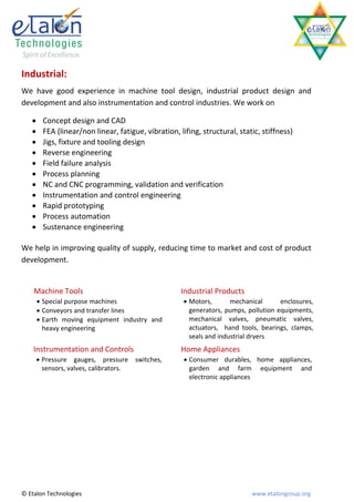 Industrial:
We have good experience in machine tool design, industrial product design and
development and also instrumentation and control industries. We work on

        Concept design and CAD
        FEA (linear/non linear, fatigue, vibration, lifing, structural, static, stiffness)
        Jigs, fixture and tooling design
        Reverse engineering
        Field failure analysis
        Process planning
        NC and CNC programming, validation and verification
        Instrumentation and control engineering
        Rapid prototyping
        Process automation
        Sustenance engineering

We help in improving quality of supply, reducing time to market and cost of product
development.


    Machine Tools                                     Industrial Products
        Special purpose machines                       Motors,       mechanical      enclosures,
        Conveyors and transfer lines                    generators, pumps, pollution equipments,
        Earth moving equipment industry and             mechanical valves, pneumatic valves,
         heavy engineering                               actuators, hand tools, bearings, clamps,
                                                         seals and industrial dryers
    Instrumentation and Controls                      Home Appliances
        Pressure gauges, pressure       switches,      Consumer durables, home appliances,
         sensors, valves, calibrators.                   garden and farm equipment and
                                                         electronic appliances




© Etalon Technologies                                                        www.etalongroup.org
 