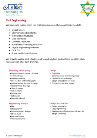 Civil Engineering:
We have good experience in civil engineering domain. Our capabilities extends to

        Infrastructure
        Commercial and residential
        Institutional structures
        Steel structures
        Concrete structures
        Bulk material handling structures
        Façade engineering and HVAC
        Oil & Gas
        Power and industrial plants

We provide quality, cost effective end-to-end solution starting from feasibility study
to preparation of as-built drawings.


    Modeling and Drafting                      Design
        Engineering and contract drawing        Feasibility
        3- D modeling                           Conceptual and preliminary design
        Concept drawing                         Detailed structural design
        End reaction and load diagrams          Design calculations and loads
        Anchor bolt setting plan drawings       Connection and Misc design
        Erection/field drawings
        Shop drawings
        Rebar details
        Cutting lists
        Estimation
        Material take off

    Engineering Analysis                       Design Automation
        FEA                                     Design automation
        Static analysis                         Lisp programming
        Dynamic/impact analysis                 Development of automated software for
        Stress check                             design & drafting.
        Fracture/fatigue
        Vibration analysis




© Etalon Technologies                                                 www.etalongroup.org
 