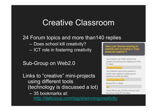 Creative Classroom
24 Forum topics and more than140 replies
  – Does school kill creativity?
  – ICT role in fostering creativity


Sub-Group on Web2.0

Links to “creative” mini-projects
  using different tools
  (technology is discussed a lot)
  – 35 bookmarks at:
    http://delicious.com/tag/etwinningcreativity
 